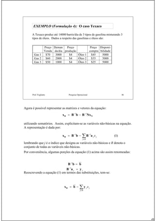 46
Prof. Fogliatto Pesquisa Operacional 46
EXEMPLO (Formulação 4):EXEMPLO (Formulação 4): O casoO caso TexacoTexaco
A Texaco produz até 14000 barris/dia de 3 tipos de gasolina misturando 3
tipos de óleos. Dados a respeito das gasolinas e óleos são:
Preço
Venda
Deman
da/dia
Preço
produção
Preço
compra
Disponi-
bilidade
Gas 1 $70 3000 $4 Óleo 1 $45 5000
Gas 2 $60 2000 $4 Óleo 2 $35 5000
Gas 3 $50 1000 $4 Óleo 3 $25 5000
Agora é possível representar as matrizes e vetores da equação:
utilizando somatórios. Assim, explicitam-se as variáveis não-básicas na equação.
A representação é dada por:
lembrando que j é o índice que designa as variáveis não-básicas e R denota o
conjunto de todas as variáveis não-básicas.
Por conveniência, algumas porções da equação (1) acima são assim renomeadas:
Reescrevendo a equação (1) em termos das substituições, tem-se:
NB NxBbBx 11 −−
−=
)1(11
∑∈
−−
−=
Rj
jj xaBbBxB
bbB =−1
jj yaB =−1
∑∈
−=
Rj
jj xybxB
 