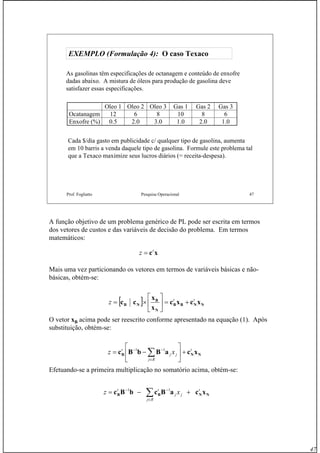 47
Prof. Fogliatto Pesquisa Operacional 47
EXEMPLO (Formulação 4):EXEMPLO (Formulação 4): O casoO caso TexacoTexaco
As gasolinas têm especificações de octanagem e conteúdo de enxofre
dadas abaixo. A mistura de óleos para produção de gasolina deve
satisfazer essas especificações.
Oleo 1 Oleo 2 Oleo 3 Gas 1 Gas 2 Gas 3
Ocatanagem 12 6 8 10 8 6
Enxofre (%) 0.5 2.0 3.0 1.0 2.0 1.0
Cada $/dia gasto em publicidade c/ qualquer tipo de gasolina, aumenta
em 10 barris a venda daquele tipo de gasolina. Formule este problema tal
que a Texaco maximize seus lucros diários (= receita-despesa).
A função objetivo de um problema genérico de PL pode ser escrita em termos
dos vetores de custos e das variáveis de decisão do problema. Em termos
matemáticos:
Mais uma vez particionando os vetores em termos de variáveis básicas e não-
básicas, obtém-se:
O vetor xB acima pode ser reescrito conforme apresentado na equação (1). Após
substituição, obtém-se:
Efetuando-se a primeira multiplicação no somatório acima, obtém-se:
xct
z =
[ ] NNBB
N
B
NB xcxc
x
x
cc tt
z +=⎥
⎦
⎤
⎢
⎣
⎡
×=
NNB xcaBbBc t
Rj
jj
t
xz +⎥
⎦
⎤
⎢
⎣
⎡
−= ∑∈
−− 11
NNBB xcaBcbBc t
Rj
jj
tt
xz +−= ∑∈
−− 11
 