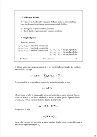 48
Prof. Fogliatto Pesquisa Operacional 48
• Variáveis de decisão:
A Texaco deve decidir sobre (i) quanto dinheiro gastar na publicidade de
cada tipo de gasolina e (ii) qual a mistura apropriada de óleos.
ai = $/dia gasto na publicidade da gasolina i.
xij = barris de óleo i gastos/dia para produzir gasolina j.
• Função objetivo:
Primeiro, note que:
x11 +x12 + x13 = bar.óleo 1 consum./dia.
x21 +x22 + x23 = bar.óleo 2 consum./dia.
x31 +x32 + x33 = bar.óleo 3 consum./dia. x11 +x21 + x31 = bar.gas.1 prod./dia.
x12 +x22 + x32 = bar.gas.2 prod./dia.
x13 +x23 + x33 = bar.gas.3 prod./dia.
O último termo na expressão acima deve ser explicitado em função das variáveis
não-básicas; ou seja,
Por conveniência, renomeia-se o primeiro termo da equação acima:
Observe que o valor z0 na equação acima corresponde ao valor atual da função
objetivo. Como as variáveis não-básicas assumem valor igual a 0 por definição
(ou seja, xN = 0), o segundo termo à direita da expressão
desaparece. Logo,
o que efetivamente corresponde ao valor atual da função objetivo, considerando a
base atual representada por xB.
∑∑ ∈∈
−−
+−=
Rj
jj
Rj
jj
tt
xcxz aBcbBc BB
11
bBcB
1
0
−
= t
z
NB NxBbBx 11 −−
−=
BBB xcbBc tt
z == −1
0
 