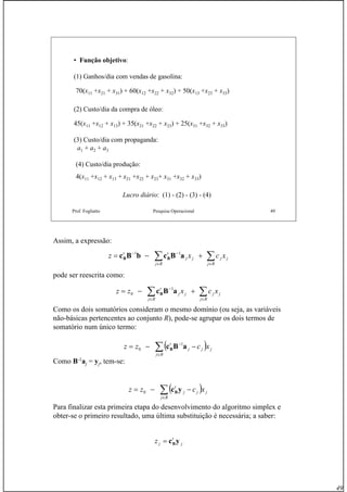 49
Prof. Fogliatto Pesquisa Operacional 49
• Função objetivo:
(1) Ganhos/dia com vendas de gasolina:
70(x11 +x21 + x31) + 60(x12 +x22 + x32) + 50(x13 +x23 + x33)
(2) Custo/dia da compra de óleo:
45(x11 +x12 + x13) + 35(x21 +x22 + x23) + 25(x31 +x32 + x33)
(3) Custo/dia com propaganda:
a1 + a2 + a3
(4) Custo/dia produção:
4(x11 +x12 + x13 + x21 +x22 + x23+ x31 +x32 + x33)
Lucro diário: (1) - (2) - (3) - (4)
Assim, a expressão:
pode ser reescrita como:
Como os dois somatórios consideram o mesmo domínio (ou seja, as variáveis
não-básicas pertencentes ao conjunto R), pode-se agrupar os dois termos de
somatório num único termo:
Como B-1
aj = yj, tem-se:
Para finalizar esta primeira etapa do desenvolvimento do algoritmo simplex e
obter-se o primeiro resultado, uma última substituição é necessária; a saber:
∑∑ ∈∈
−−
+−=
Rj
jj
Rj
jj
tt
xcxz aBcbBc BB
11
∑∑ ∈∈
−
+−=
Rj
jj
Rj
jj
t
xcxzz aBcB
1
0
( )∑∈
−
−−=
Rj
jjj
t
xczz aBcB
1
0
( )∑∈
−−=
Rj
jjj
t
xczz ycB0
j
t
jz ycB=
 