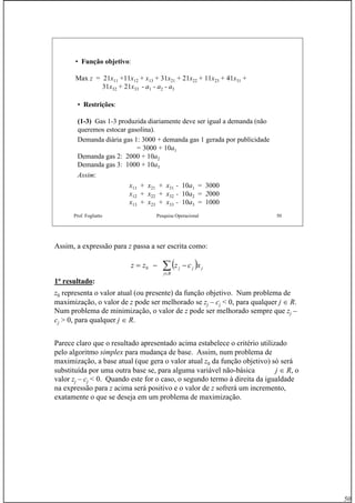 50
Prof. Fogliatto Pesquisa Operacional 50
• Função objetivo:
Max z = 21x11 +11x12 + x13 + 31x21 + 21x22 + 11x23 + 41x31 +
31x32 + 21x33 - a1 - a2 - a3
• Restrições:
(1-3) Gas 1-3 produzida diariamente deve ser igual a demanda (não
queremos estocar gasolina).
Demanda diária gas 1: 3000 + demanda gas 1 gerada por publicidade
= 3000 + 10a1
Demanda gas 2: 2000 + 10a2
Demanda gas 3: 1000 + 10a3
Assim:
x11 + x21 + x31 - 10a1 = 3000
x12 + x22 + x32 - 10a2 = 2000
x13 + x23 + x33 - 10a3 = 1000
Assim, a expressão para z passa a ser escrita como:
1o
resultado:
z0 representa o valor atual (ou presente) da função objetivo. Num problema de
maximização, o valor de z pode ser melhorado se zj – cj < 0, para qualquer j ∈ R.
Num problema de minimização, o valor de z pode ser melhorado sempre que zj –
cj > 0, para qualquer j ∈ R.
Parece claro que o resultado apresentado acima estabelece o critério utilizado
pelo algoritmo simplex para mudança de base. Assim, num problema de
maximização, a base atual (que gera o valor atual z0 da função objetivo) só será
substituída por uma outra base se, para alguma variável não-básica j ∈ R, o
valor zj – cj < 0. Quando este for o caso, o segundo termo à direita da igualdade
na expressão para z acima será positivo e o valor de z sofrerá um incremento,
exatamente o que se deseja em um problema de maximização.
( )∑∈
−−=
Rj
jjj xczzz 0
 
