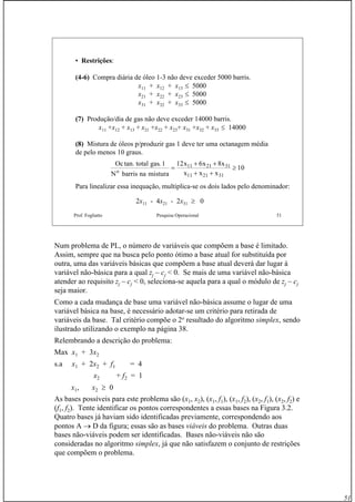 51
Prof. Fogliatto Pesquisa Operacional 51
• Restrições:
(4-6) Compra diária de óleo 1-3 não deve exceder 5000 barris.
x11 + x12 + x13 ≤ 5000
x21 + x22 + x23 ≤ 5000
x31 + x32 + x33 ≤ 5000
(7) Produção/dia de gas não deve exceder 14000 barris.
x11 +x12 + x13 + x21 +x22 + x23+ x31 +x32 + x33 ≤ 14000
(8) Mistura de óleos p/produzir gas 1 deve ter uma octanagem média
de pelo menos 10 graus.
Oc total gas
N barris na mistura
x x x
x x xo
tan. . 1 12 6 8
1011 21 31
11 21 31
=
+ +
+ +
≥
Para linealizar essa inequação, multiplica-se os dois lados pelo denominador:
2x11 - 4x21 - 2x31 ≥ 0
Num problema de PL, o número de variáveis que compõem a base é limitado.
Assim, sempre que na busca pelo ponto ótimo a base atual for substituída por
outra, uma das variáveis básicas que compõem a base atual deverá dar lugar à
variável não-básica para a qual zj – cj < 0. Se mais de uma variável não-básica
atender ao requisito zj – cj < 0, seleciona-se aquela para a qual o módulo de zj – cj
seja maior.
Como a cada mudança de base uma variável não-básica assume o lugar de uma
variável básica na base, é necessário adotar-se um critério para retirada de
variáveis da base. Tal critério compõe o 2o
resultado do algoritmo simplex, sendo
ilustrado utilizando o exemplo na página 38.
Relembrando a descrição do problema:
Max x1 + 3x2
s.a x1 + 2x2 + f1 = 4
x2 + f2 = 1
x1, x2 ≥ 0
As bases possíveis para este problema são (x1, x2), (x1, f1), (x1, f2), (x2, f1), (x2, f2) e
(f1, f2). Tente identificar os pontos correspondentes a essas bases na Figura 3.2.
Quatro bases já haviam sido identificadas previamente, correspondendo aos
pontos A → D da figura; essas são as bases viáveis do problema. Outras duas
bases não-viáveis podem ser identificadas. Bases não-viáveis não são
consideradas no algoritmo simplex, já que não satisfazem o conjunto de restrições
que compõem o problema.
 