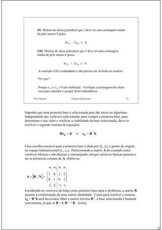 52
Prof. Fogliatto Pesquisa Operacional 52
(9) Mistura de óleos p/produzir gas 2 deve ter uma octanagem média
de pelo menos 8 graus.
4x12 - 2x22 ≥ 0
(10) Mistura de óleos p/produzir gas 3 deve ter uma octanagem
média de pelo menos 6 graus.
6x13 + 2x33 ≥ 0
A restrição (10) é redundante e não precisa ser incluída no modelo.
Por quê?
Porque x13 e x33 ≥ 0 por definição. Verifique a octanagem dos óleos
crus para entender o porquê desta redundância.
Suponha que uma primeira base é selecionada para dar início ao algoritmo.
Independente das variáveis selecionadas para compor a primeira base, para
determinar o seu valor e verificar a viabilidade da base selecionada, deve-se
resolver o seguinte sistema de equações:
Uma escolha razoável para a primeira base é dada por (f1, f2), o ponto de origem
no espaço bidimensional (x1, x2). Particionando a matriz A do exemplo entre
variáveis básicas e não-básicas e rearranjando, tal que variáveis básicas passam a
ser as primeiras colunas de A, obtém-se:
Escolhendo as variáveis de folga como primeira base para o problema, a matriz B
assume a conformação de uma matriz identidade. Como para resolver o sistema
xB = B-1
b será necessário obter a matriz inversa B-1
, a base selecionada é bastante
conveniente, já que se B = I, B-1
= B. Assim,
bBxbBx BB
1−
=→=
2121 xxff
[ ] ⎥
⎦
⎤
⎢
⎣
⎡
==
1010
2101
NBA
2143 aaaa
 