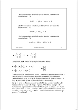 53
Prof. Fogliatto Pesquisa Operacional 53
(11) Mistura de óleos p/produzir gas 1 deve ter um teor de enxofre
menor ou igual a 1%.
-0.015x12 + 0.01x32 ≤ 0
(12) Mistura de óleos p/produzir gas 2 deve ter um teor de enxofre
menor ou igual a 2%.
-0.005x11 + 0.01x21 + 0.02x13 ≤ 0
(13) Mistura de óleos p/produzir gas 3 deve ter um teor de enxofre
menor ou igual a 1%.
-0.005x13 + 0.01x23 + 0.02x33 ≤ 0
Os vetores x, c e b obtidos do exemplo vêm dados abaixo:
Conforme descrito anteriormente, o vetor c contém os coeficientes associados a
cada variável de decisão na função objetivo; estes foram rearranjados em
coeficientes associados às variáveis básicas e não-básicas, respectivamente. O
vetor b corresponde ao lado direito das restrições do problema.
Deseja-se testar se algumas das variáveis não-básicas deve entrar na base, de
forma a melhorar o valor z da função objetivo. O problema exemplo é de
Maximização, logo somente variáveis não-básicas para as quais zj – cj < 0 serão
candidatas a entrar na base. O conjunto R de variáveis não básicas contém duas
variáveis, j = 1 (x1) e j = 2 (x2). O teste é realizado utilizando o formulário que
precede o 1o
resultado:
⎥
⎦
⎤
⎢
⎣
⎡
=→⎥
⎦
⎤
⎢
⎣
⎡
= −
10
01
10
01 1
BB
[ ] [ ]2121 ,, xxfft
== NB xxx
[ ] [ ]3,10,0== NB ccct
⎥
⎦
⎤
⎢
⎣
⎡
=
1
4
b
 