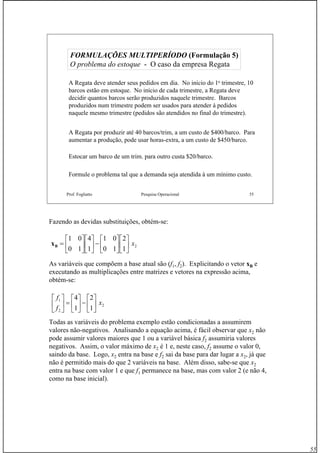 55
Prof. Fogliatto Pesquisa Operacional 55
A Regata deve atender seus pedidos em dia. No início do 1o trimestre, 10
barcos estão em estoque. No início de cada trimestre, a Regata deve
decidir quantos barcos serão produzidos naquele trimestre. Barcos
produzidos num trimestre podem ser usados para atender à pedidos
naquele mesmo trimestre (pedidos são atendidos no final do trimestre).
A Regata por produzir até 40 barcos/trim, a um custo de $400/barco. Para
aumentar a produção, pode usar horas-extra, a um custo de $450/barco.
Estocar um barco de um trim. para outro custa $20/barco.
Formule o problema tal que a demanda seja atendida à um mínimo custo.
FORMULAÇÕES MULTIPERÍODOFORMULAÇÕES MULTIPERÍODO (Formulação 5)(Formulação 5)
O problema do estoqueO problema do estoque -- O caso da empresa RegataO caso da empresa Regata
Fazendo as devidas substituições, obtém-se:
As variáveis que compõem a base atual são (f1, f2). Explicitando o vetor xB e
executando as multiplicações entre matrizes e vetores na expressão acima,
obtém-se:
Todas as variáveis do problema exemplo estão condicionadas a assumirem
valores não-negativos. Analisando a equação acima, é fácil observar que x2 não
pode assumir valores maiores que 1 ou a variável básica f2 assumiria valores
negativos. Assim, o valor máximo de x2 é 1 e, neste caso, f2 assume o valor 0,
saindo da base. Logo, x2 entra na base e f2 sai da base para dar lugar a x2, já que
não é permitido mais do que 2 variáveis na base. Além disso, sabe-se que x2
entra na base com valor 1 e que f1 permanece na base, mas com valor 2 (e não 4,
como na base inicial).
2
1
2
10
01
1
4
10
01
x⎥
⎦
⎤
⎢
⎣
⎡
⎥
⎦
⎤
⎢
⎣
⎡
−⎥
⎦
⎤
⎢
⎣
⎡
⎥
⎦
⎤
⎢
⎣
⎡
=Bx
2
2
1
1
2
1
4
x
f
f
⎥
⎦
⎤
⎢
⎣
⎡
−⎥
⎦
⎤
⎢
⎣
⎡
=⎥
⎦
⎤
⎢
⎣
⎡
 