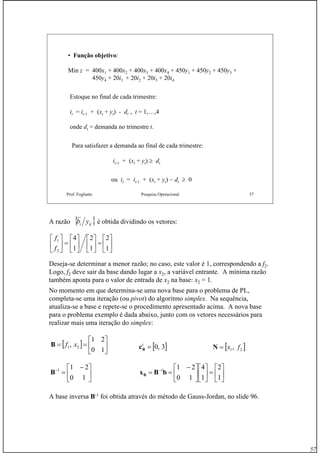 57
Prof. Fogliatto Pesquisa Operacional 57
• Função objetivo:
Min z = 400x1 + 400x2 + 400x3 + 400x4 + 450y1 + 450y2 + 450y3 +
450y4 + 20i1 + 20i2 + 20i3 + 20i4
Estoque no final de cada trimestre:
it = it-1 + (xt + yt) - dt , t = 1,…,4
onde dt = demanda no trimestre t.
Para satisfazer a demanda ao final de cada trimestre:
it-1 + (xt + yt) ≥ dt
ou it = it-1 + (xt + yt) − dt ≥ 0
A razão é obtida dividindo os vetores:
Deseja-se determinar a menor razão; no caso, este valor é 1, correspondendo a f2.
Logo, f2 deve sair da base dando lugar a x2, a variável entrante. A mínima razão
também aponta para o valor de entrada de x2 na base: x2 = 1.
No momento em que determina-se uma nova base para o problema de PL,
completa-se uma iteração (ou pivot) do algoritmo simplex. Na sequência,
atualiza-se a base e repete-se o procedimento apresentado acima. A nova base
para o problema exemplo é dada abaixo, junto com os vetores necessários para
realizar mais uma iteração do simplex:
A base inversa B-1
foi obtida através do método de Gauss-Jordan, no slide 96.
{ }iji yb
⎥
⎦
⎤
⎢
⎣
⎡
=⎥
⎦
⎤
⎢
⎣
⎡
⎥
⎦
⎤
⎢
⎣
⎡
=⎥
⎦
⎤
⎢
⎣
⎡
1
2
1
2
1
4
2
1
f
f
[ ] ⎥
⎦
⎤
⎢
⎣
⎡
==
10
21
, 21 xfB
⎥
⎦
⎤
⎢
⎣
⎡ −
=−
10
211
B
[ ]3,0=t
Bc
⎥
⎦
⎤
⎢
⎣
⎡
=⎥
⎦
⎤
⎢
⎣
⎡
⎥
⎦
⎤
⎢
⎣
⎡ −
== −
1
2
1
4
10
211
bBxB
[ ]21, fx=N
 