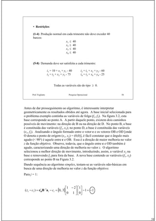 58
Prof. Fogliatto Pesquisa Operacional 58
• Restrições:
(1-4) Produção normal em cada trimestre não deve exceder 40
barcos:
x1 ≤ 40
x2 ≤ 40
x3 ≤ 40
x4 ≤ 40
(5-8) Demanda deve ser satisfeita a cada trimestre:
i1 = 10 + x1 + y1 - 40 i2 = i1 + x2 + y2 - 60
i3 = i2 + x3 + y3 - 75 i4 = i3 + x4 + y4 - 25
Todas as variáveis são do tipo ≥ 0.
Antes de dar prosseguimento ao algoritmo, é interessante interpretar
geometricamente os resultados obtidos até agora. A base inicial selecionada para
o problema exemplo continha as variáveis de folga (f1, f2). Na figura 3.2, esta
base corresponde ao ponto A. A partir daquele ponto, existem dois caminhos
possíveis de movimento: na direção de B ou na direção de D. No ponto B, a base
é constituída das variáveis (f1, x2); no ponto D, a base é constituída das variáveis
(x1, f2). Analisando o ângulo formado entre o vetor c e os vetores OB e OD [onde
O denota o ponto de origem (x1, x2) = (0,0)], é fácil constatar que o ângulo mais
agudo (< 90o
) é aquele entre c e OB. Essa é a direção de maior melhoria no valor
z da função objetivo. Observe, todavia, que o ângulo entre c e OD também é
agudo, caracterizando uma direção de melhoria no valor z. O algoritmo
selecionou a melhor direção de movimento, introduzindo, assim, a variável x2 na
base e removendo f2 para fora da base. A nova base contendo as variáveis (f1, x2)
corresponde ao ponto B na Figura 3.2.
Dando sequência ao algoritmo simplex, testam-se as variáveis não-básicas em
busca de uma direção de melhoria no valor z da função objetivo:
Para j = 1:
[ ] 11
0
1
10
21
3,0)( 11
1
11 −=−⎥
⎦
⎤
⎢
⎣
⎡
⎥
⎦
⎤
⎢
⎣
⎡ −
=−=− −
ccz t
aBcB
 