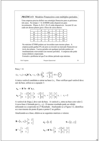 59
Prof. Fogliatto Pesquisa Operacional 59
PRÁTICAPRÁTICA 33: Modelos Financeiros com múltiplos períodos.: Modelos Financeiros com múltiplos períodos.
Uma empresa precisa definir sua estratégia financeira para os próximos
três anos. No tempo t = 0, $100000 estão disponíveis para
investimento. Planos A, B, C, D e E estão disponíveis. Investir $1 em
cada um desses planos gera o fluxo de caixa abaixo:
No máximo $75000 podem ser investidos num mesmo plano. A
empresa pode ganhar 8% de juros se investir no mercado financeiro ao
invés dos planos. Lucros gerados em qualquer período podem ser
imediatamente reinvestidos (no mesmo período). A empresa não pode
tomar dinheiro emprestado.
Formule o problema tal que $ no último périodo seja máximo.
0 1 2 3
A -1 0.5 1 0
B 0 -1 0.5 1
C -1 1.2 0 0
D -1 0 0 1.9
E 0 0 -1 1.5
Para j = 4:
A única variável candidata a entrar na base é x1. Para verificar qual variável deve
sair da base, utiliza-se a equação 1:
A variável de folga f1 deve sair da base. A variável x1 entra na base com valor 2.
A nova base é formada por (x1, x2). O mesmo resultado pode ser obtido
utilizando-se a expressão no 2o
Resultado. Analisando-se a Figura 3.2, identifica-
se o movimento do ponto B para o ponto C no gráfico.
Atualizando-se a base, obtém-se as seguintes matrizes e vetores:
[ ] 30
1
0
10
21
3,0)( 44
1
44 =−⎥
⎦
⎤
⎢
⎣
⎡
⎥
⎦
⎤
⎢
⎣
⎡ −
=−=− −
ccz t
aBcB
11
11
xaBbBxB
−−
−=
2
0
1
1
2
0
1
10
21
1
4
10
21
111 =∴⎥
⎦
⎤
⎢
⎣
⎡
−⎥
⎦
⎤
⎢
⎣
⎡
=⎥
⎦
⎤
⎢
⎣
⎡
⎥
⎦
⎤
⎢
⎣
⎡ −
−⎥
⎦
⎤
⎢
⎣
⎡
⎥
⎦
⎤
⎢
⎣
⎡ −
= xxxBx
[ ] ⎥
⎦
⎤
⎢
⎣
⎡
==
10
21
, 21 xxB
⎥
⎦
⎤
⎢
⎣
⎡ −
=−
10
211
B
[ ]3,1=t
Bc
⎥
⎦
⎤
⎢
⎣
⎡
=⎥
⎦
⎤
⎢
⎣
⎡
⎥
⎦
⎤
⎢
⎣
⎡ −
== −
1
2
1
4
10
211
bBxB
[ ]21, ff=N
 