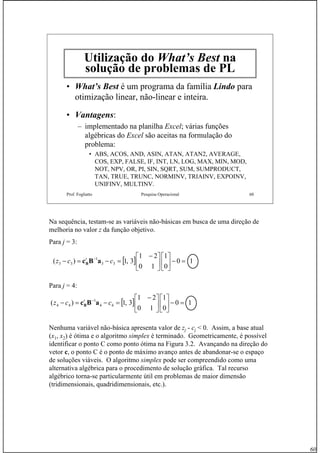 60
Prof. Fogliatto Pesquisa Operacional 60
Utilização do What’s Best na
solução de problemas de PL
• What’s Best é um programa da família Lindo para
otimização linear, não-linear e inteira.
• Vantagens:
– implementado na planilha Excel; várias funções
algébricas do Excel são aceitas na formulação do
problema:
• ABS, ACOS, AND, ASIN, ATAN, ATAN2, AVERAGE,
COS, EXP, FALSE, IF, INT, LN, LOG, MAX, MIN, MOD,
NOT, NPV, OR, PI, SIN, SQRT, SUM, SUMPRODUCT,
TAN, TRUE, TRUNC, NORMINV, TRIAINV, EXPOINV,
UNIFINV, MULTINV.
Na sequência, testam-se as variáveis não-básicas em busca de uma direção de
melhoria no valor z da função objetivo.
Para j = 3:
Para j = 4:
Nenhuma variável não-básica apresenta valor de zj - cj < 0. Assim, a base atual
(x1, x2) é ótima e o algoritmo simplex é terminado. Geometricamente, é possível
identificar o ponto C como ponto ótima na Figura 3.2. Avançando na direção do
vetor c, o ponto C é o ponto de máximo avanço antes de abandonar-se o espaço
de soluções viáveis. O algoritmo simplex pode ser compreendido como uma
alternativa algébrica para o procedimento de solução gráfica. Tal recurso
algébrico torna-se particularmente útil em problemas de maior dimensão
(tridimensionais, quadridimensionais, etc.).
[ ] 10
0
1
10
21
3,1)( 33
1
33 =−⎥
⎦
⎤
⎢
⎣
⎡
⎥
⎦
⎤
⎢
⎣
⎡ −
=−=− −
ccz t
aBcB
[ ] 10
0
1
10
21
3,1)( 44
1
44 =−⎥
⎦
⎤
⎢
⎣
⎡
⎥
⎦
⎤
⎢
⎣
⎡ −
=−=− −
ccz t
aBcB
 