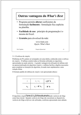 61
Prof. Fogliatto Pesquisa Operacional 61
Outras vantagens do What’s Best
• Programa permite alteraralterar coeficientes da
formulação facilmente:facilmente: formulação fica explicita
na planilha.
•• Facilidade de usoFacilidade de uso: princípio de programação é o
mesmo do Excel.
•• GratuitoGratuito para download da rede:
www.lindo.com
Opção: What’s Best
3.1. O tableau do simplex
Problemas de PL podem ser arranjados em uma tabela, conhecida como o tableau
do simplex. O tableau contém todas as fórmulas utilizadas no algoritmo,
apresentadas na seção anterior. A grande vantagem da utilização do tableau está
na operacionalização do algoritmo simplex: o tableau facilita a álgebra necessária
para completar as iterações do algoritmo, levando mais rapidamente a uma
solução ótima.
O formato padrão do tableau do simplex vem apresentado abaixo:
O algoritmo simplex é, via de regra, inicializado utilizando variáveis de folga
como base inicial. Quando variáveis de folga não encontram-se disponíveis,
variáveis de folga artificiais são utilizadas, conforme apresentado mais adiante.
z jj cz − bBcB
1−t
jj aBy 1−
= bB 1−
Bx
Figura 3.3 - Tableau do simplex.
 