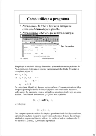 62
Prof. Fogliatto Pesquisa Operacional 62
Como utilizar o programa
• Abra o Excel. O What’s Best deve carregar-se
como uma Macro daquela planilha.
• Abra o arquivo XYZPort, que contém o exemplo.
Este é o arquivo.
Sempre que as variáveis de folga formarem a primeira base em um problema de
PL, a montagem do tableau do simplex é extremamente facilitada. Considere o
exemplo na página 38.
Max x1 + 3x2
s.a x1 + 2x2 + f1 = 4
x2 + f2 = 1
x1, x2 ≥ 0
As variáveis de folga (f1, f2) formam a primeira base. Como as variáveis de folga
não participam orginalmente da função objetico, seus coeficientes de custo cj
serão sempre 0 e o primeiro vetor cB utilizado no algoritmo simplex será um vetor
de zeros. Desta forma, a quantidade zj - cj dada pela expressão:
se reduzirá a:
Para compor o primeiro tableau do simplex, quando variáveis de folga constituem
a primeira base, basta escrever o negativo dos coeficientes de custo das variáveis
não-básicas na primeira linha do tableau. As variáveis básicas recebem valor 0,
por definição. Como zj - cj representa a potencial
jj
t
jj ccz −=− −
aBcB
1
)(
jjj ccz −=− )(
 