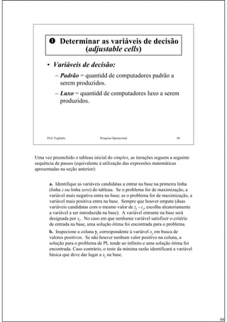 66
Prof. Fogliatto Pesquisa Operacional 66
Determinar as variáveis de decisão
(adjustable cells)
•• Variáveis de decisão:Variáveis de decisão:
– Padrão = quantidd de computadores padrão a
serem produzidos.
– Luxo = quantidd de computadores luxo a serem
produzidos.
Uma vez preenchido o tableau inicial do simplex, as iterações seguem a seguinte
sequência de passos (equivalente à utilização das expressões matemáticas
apresentadas na seção anterior):
a. Identifique as variáveis candidatas a entrar na base na primeira linha
(linha z ou linha zero) do tableau. Se o problema for de maximização, a
variável mais negativa entra na base; se o problema for de maximização, a
variável mais positiva entra na base. Sempre que houver empate (duas
variáveis candidatas com o mesmo valor de zj - cj, escolha aleatoriamente
a variável a ser introduzida na base). A variável entrante na base será
designada por xj. No caso em que nenhuma variável satisfizer o critério
de entrada na base, uma solução ótima foi encontrada para o problema.
b. Inspecione a coluna yj correspondente à variável xj em busca de
valores positivos. Se não houver nenhum valor positivo na coluna, a
solução para o problema de PL tende ao infinito e uma solução ótima foi
encontrada. Caso contrário, o teste da mínima razão identificará a variável
básica que deve dar lugar a xj na base.
 