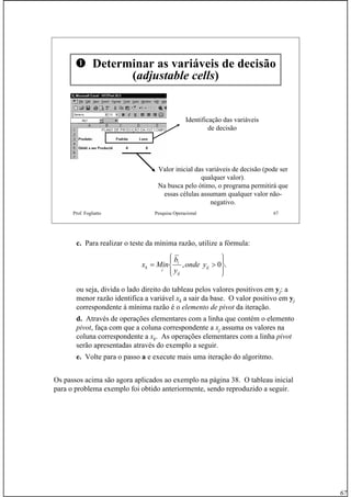 67
Prof. Fogliatto Pesquisa Operacional 67
Determinar as variáveis de decisão
(adjustable cells)
Identificação das variáveis
de decisão
Valor inicial das variáveis de decisão (pode ser
qualquer valor).
Na busca pelo ótimo, o programa permitirá que
essas células assumam qualquer valor não-
negativo.
c. Para realizar o teste da mínima razão, utilize a fórmula:
ou seja, divida o lado direito do tableau pelos valores positivos em yj: a
menor razão identifica a variável xk a sair da base. O valor positivo em yj
correspondente à mínima razão é o elemento de pivot da iteração.
d. Através de operações elementares com a linha que contém o elemento
pivot, faça com que a coluna correspondente a xj assuma os valores na
coluna correspondente a xk. As operações elementares com a linha pivot
serão apresentadas através do exemplo a seguir.
e. Volte para o passo a e execute mais uma iteração do algoritmo.
Os passos acima são agora aplicados ao exemplo na página 38. O tableau inicial
para o problema exemplo foi obtido anteriormente, sendo reproduzido a seguir.
.0,
⎪⎭
⎪
⎬
⎫
⎪⎩
⎪
⎨
⎧
>= ij
ij
i
i
k yonde
y
b
Minx
 
