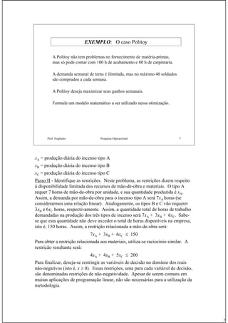 7
Prof. Fogliatto Pesquisa Operacional 7
EXEMPLO: O caso Politoy
A Politoy não tem problemas no fornecimento de matéria-primas,
mas só pode contar com 100 h de acabamento e 80 h de carpintaria.
A demanda semanal de trens é ilimitada, mas no máximo 40 soldados
são comprados a cada semana.
A Politoy deseja maximizar seus ganhos semanais.
Formule um modelo matemático a ser utilizado nessa otimização.
xA = produção diária do incenso tipo A
xB = produção diária do incenso tipo B
xC = produção diária do incenso tipo C
Passo II - Identifique as restrições. Neste problema, as restrições dizem respeito
à disponibilidade limitada dos recursos de mão-de-obra e materiais. O tipo A
requer 7 horas de mão-de-obra por unidade, e sua quantidade produzida é xA.
Assim, a demanda por mão-de-obra para o incenso tipo A será 7xA horas (se
considerarmos uma relação linear). Analogamente, os tipos B e C vão requerer
3xB e 6xC horas, respectivamente. Assim, a quantidade total de horas de trabalho
demandadas na produção dos três tipos de incenso será 7xA + 3xB + 6xC. Sabe-
se que esta quantidade não deve axceder o total de horas disponíveis na empresa,
isto é, 150 horas. Assim, a restrição relacionada a mão-de-obra será:
7xA + 3xB + 6xC ≤ 150
Para obter a restrição relacionada aos materiais, utiliza-se raciocínio similar. A
restrição resultante será:
4xA + 4xB + 5xC ≤ 200
Para finalizar, deseja-se restringir as variáveis de decisão no domínio dos reais
não-negativos (isto é, x ≥ 0). Essas restrições, uma para cada variável de decisão,
são denominadas restrições de não-negatividade. Apesar de serem comuns em
muitas aplicações de programação linear, não são necessárias para a utilização da
metodologia.
 