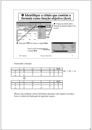 73
Prof. Fogliatto Pesquisa Operacional 73
Identifique a célula que contém a
fórmula como função objetivo (best)
Clique na célula onde a
fórmula da função objetivo foi
escrita.
Selecione WB!WB! no menu e a opção BestBest.
Este é a tela correspondente
à opção BestBest.
Finalizando a iteração:
Observe que nenhuma variável não-básica apresenta valor negativo na linha z.
Esse é o critério de finalização do algoritmo simplex.
x 1 x 2 f 1 f 2 RHS
z -1 0 0 3 3 (0)' = (0) + (1)
f 1 1 0 1 -2 2
x 2 0 1 0 1 1
x 1 x 2 f 1 f 2 RHS
z 0 0 1 1 5
f 1 1 0 1 -2 2
x 2 0 1 0 1 1
 