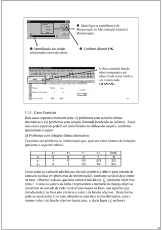 74
Prof. Fogliatto Pesquisa Operacional 74
Identificação das células
selecionadas como ajustáveis.
Identifique se o problema é de
Minimização ou Maximização (default é
Minimização).
Confirme clicando OKOK.
Célula contendo função
objetivo passará a ser
identificada como célula a
ser maximizada
(WBMAXWBMAX).
3.1.1. Casos Especiais
Dois casos especiais merecem nota: (i) problemas com soluções ótimas
alternativas e (ii) problemas com solução ilimitada (tendendo ao infinito). Esses
dois casos especiais podem ser identificados no tableau do simplex, conforme
apresentado a seguir.
(i) Problemas com soluções ótimas alternativas
Considere um problema de minimização que, após um certo número de iterações,
apresenta o seguinte tableau:
Como todas as variáveis não-básicas são não-positivas (critério para entrada de
variáveis na base em problemas de minimização), nenhuma variável deve entrar
na base. Observe, todavia, que uma variável não-básica, f2, apresenta valor 0 na
linha z. Como os valores na linha z representam a melhoria na função objetivo
decorrente da entrada de cada variável não-básica na base, isso significa que
introduzindo f2 na base não alteraria o valor z da função objetivo. Desta forma,
pode-se acrescentar f2 na base, obtendo-se uma base ótima alternativa, com o
mesmo valor z de função objetivo (neste caso, x2 daria lugar a f2 na base).
x 1 x 2 f 1 f 2 RHS
z 0 0 -2 0 -8
x 1 1 0 1/3 -2/3 2/3
x 2 0 1 1/3 1/3 5/3
 