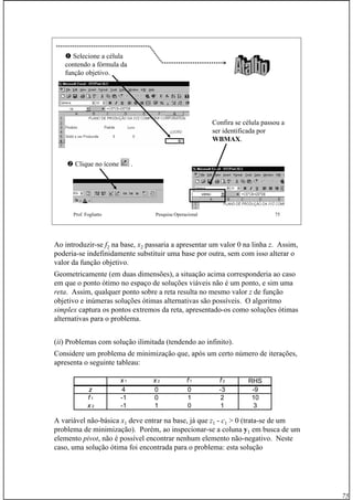 75
Prof. Fogliatto Pesquisa Operacional 75
Selecione a célula
contendo a fórmula da
função objetivo.
Clique no ícone .
Confira se célula passou a
ser identificada por
WBMAXWBMAX.
Ao introduzir-se f2 na base, x2 passaria a apresentar um valor 0 na linha z. Assim,
poderia-se indefinidamente substituir uma base por outra, sem com isso alterar o
valor da função objetivo.
Geometricamente (em duas dimensões), a situação acima corresponderia ao caso
em que o ponto ótimo no espaço de soluções viáveis não é um ponto, e sim uma
reta. Assim, qualquer ponto sobre a reta resulta no mesmo valor z de função
objetivo e inúmeras soluções ótimas alternativas são possíveis. O algoritmo
simplex captura os pontos extremos da reta, apresentado-os como soluções ótimas
alternativas para o problema.
(ii) Problemas com solução ilimitada (tendendo ao infinito).
Considere um problema de minimização que, após um certo número de iterações,
apresenta o seguinte tableau:
A variável não-básica x1 deve entrar na base, já que z1 - c1 > 0 (trata-se de um
problema de minimização). Porém, ao inspecionar-se a coluna y1 em busca de um
elemento pivot, não é possível encontrar nenhum elemento não-negativo. Neste
caso, uma solução ótima foi encontrada para o problema: esta solução
x 1 x 2 f 1 f 2 RHS
z 4 0 0 -3 -9
f 1 -1 0 1 2 10
x 2 -1 1 0 1 3
 