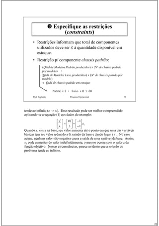 76
Prof. Fogliatto Pesquisa Operacional 76
Especifique as restrições
(constraints)
• Restrições informam que total de componentes
utilizados deve ser ≤ à quantidade disponível em
estoque.
• Restrição p/ componente chassis padrão:
(Qtdd de Modelos Padrão produzidos) × (No de chassis padrão
por modelo) +
(Qtdd de Modelos Luxo produzidos) × (No de chassis padrão por
modelo)
≤ Qtdd de chassis padrão em estoque
Padrão × 1 + Luxo × 0 ≤ 60
tende ao infinito (z → ∞). Esse resultado pode ser melhor compreendido
aplicando-se a equação (1) aos dados do exemplo:
Quando x1 entra na base, seu valor aumenta até o ponto em que uma das variáveis
básicas tem seu valor reduzido a 0, saindo da base e dando lugar a x1. No caso
acima, nenhum valor não-negativa causa a saída de uma variável da base. Assim,
x1 pode aumentar de valor indefinidamente; o mesmo ocorre com o valor z da
função objetivo. Nessas circunstâncias, parece evidente que a solução do
problema tende ao infinito.
1
2
1
1
1
3
10
x
x
f
⎥
⎦
⎤
⎢
⎣
⎡
−
−
−⎥
⎦
⎤
⎢
⎣
⎡
=⎥
⎦
⎤
⎢
⎣
⎡
 