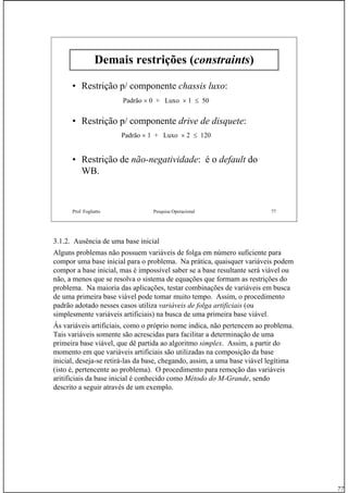 77
Prof. Fogliatto Pesquisa Operacional 77
Demais restrições (constraints)
• Restrição p/ componente chassis luxo:
• Restrição p/ componente drive de disquete:
• Restrição de não-negatividade: é o default do
WB.
Padrão × 0 + Luxo × 1 ≤ 50
Padrão × 1 + Luxo × 2 ≤ 120
3.1.2. Ausência de uma base inicial
Alguns problemas não possuem variáveis de folga em número suficiente para
compor uma base inicial para o problema. Na prática, quaisquer variáveis podem
compor a base inicial, mas é impossível saber se a base resultante será viável ou
não, a menos que se resolva o sistema de equações que formam as restrições do
problema. Na maioria das aplicações, testar combinações de variáveis em busca
de uma primeira base viável pode tomar muito tempo. Assim, o procedimento
padrão adotado nesses casos utiliza variáveis de folga artificiais (ou
simplesmente variáveis artificiais) na busca de uma primeira base viável.
Ás variáveis artificiais, como o próprio nome indica, não pertencem ao problema.
Tais variáveis somente são acrescidas para facilitar a determinação de uma
primeira base viável, que dê partida ao algoritmo simplex. Assim, a partir do
momento em que variáveis artificiais são utilizadas na composição da base
inicial, deseja-se retirá-las da base, chegando, assim, a uma base viável legítima
(isto é, pertencente ao problema). O procedimento para remoção das variáveis
aritificiais da base inicial é conhecido como Método do M-Grande, sendo
descrito a seguir através de um exemplo.
 