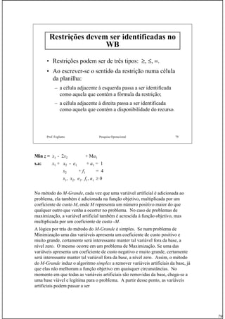 79
Prof. Fogliatto Pesquisa Operacional 79
Restrições devem ser identificadas no
WBWB
• Restrições podem ser de três tipos: ≥, ≤, =.
• Ao escrever-se o sentido da restrição numa célula
da planilha:
– a célula adjacente à esquerda passa a ser identificada
como aquela que contém a fórmula da restrição;
– a célula adjacente à direita passa a ser identificada
como aquela que contém a disponibilidade do recurso.
Min z = x1 - 2x2 + Ma1
s.a: x1 + x2 - e1 + a1 = 1
x2 + f1 = 4
x1, x2, e1, f1, a1 ≥ 0
No método do M-Grande, cada vez que uma variável artificial é adicionada ao
problema, ela também é adicionada na função objetivo, multiplicada por um
coeficiente de custo M, onde M representa um número positivo maior do que
qualquer outro que venha a ocorrer no problema. No caso de problemas de
maximização, a variável artificial também é acrescida à função objetivo, mas
multiplicada por um coeficiente de custo -M.
A lógica por trás do método do M-Grande é simples. Se num problema de
Minimização uma das variáveis apresenta um coeficiente de custo positivo e
muito grande, certamente será interessante manter tal variável fora da base, a
nível zero. O mesmo ocorre em um problema de Maximização. Se uma das
variáveis apresenta um coeficiente de custo negativo e muito grande, certamente
será interessante manter tal variável fora da base, a nível zero. Assim, o método
do M-Grande induz o algoritmo simplex a remover variáveis artificiais da base, já
que elas não melhoram a função objetivo em quaisquer circunstâncias. No
momento em que todas as variáveis artificiais são removidas da base, chega-se a
uma base viável e legítima para o problema. A partir desse ponto, as variáveis
artificiais podem passar a ser
 