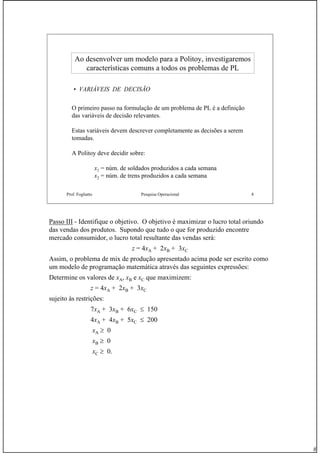 8
Prof. Fogliatto Pesquisa Operacional 8
Ao desenvolver um modelo para aAo desenvolver um modelo para a PolitoyPolitoy, investigaremos, investigaremos
características comuns a todos os problemas de PLcaracterísticas comuns a todos os problemas de PL
• VARIÁVEIS DE DECISÃO
O primeiro passo na formulação de um problema de PL é a definição
das variáveis de decisão relevantes.
Estas variáveis devem descrever completamente as decisões a serem
tomadas.
A Politoy deve decidir sobre:
x1 = núm. de soldados produzidos a cada semana
x2 = núm. de trens produzidos a cada semana
Passo III - Identifique o objetivo. O objetivo é maximizar o lucro total oriundo
das vendas dos produtos. Supondo que tudo o que for produzido encontre
mercado consumidor, o lucro total resultante das vendas será:
z = 4xA + 2xB + 3xC
Assim, o problema de mix de produção apresentado acima pode ser escrito como
um modelo de programação matemática através das seguintes expressões:
Determine os valores de xA, xB e xC que maximizem:
z = 4xA + 2xB + 3xC
sujeito às restrições:
7xA + 3xB + 6xC ≤ 150
4xA + 4xB + 5xC ≤ 200
xA ≥ 0
xB ≥ 0
xC ≥ 0.
 