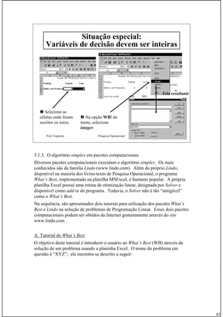 85
Prof. Fogliatto Pesquisa Operacional 85
SituaSituaçção especial:ão especial:
Variáveis de decisão devem ser inteiras
Selecione as
células onde foram
escritos os zeros.
Na opção WB!WB! do
menu, selecione
integer.
Tela resultante
3.1.3. O algoritmo simplex em pacotes computacionais
Diversos pacotes computacionais executam o algoritmo simplex. Os mais
conhecidos são da família Lindo (www.lindo.com). Além do próprio Lindo,
disponível na maioria dos livros-texto de Pesquisa Operacional, o programa
What’s Best, implementado na planilha MSExcel, é bastante popular. A própria
planilha Excel possui uma rotina de otimização linear, designada por Solver e
disponível como add-in do programa. Todavia, o Solver não é tão “amigável”
como o What’s Best.
Na sequência, são apresentados dois tutorais para utilização dos pacotes What’s
Best e Lindo na solução de problemas de Programação Linear. Esses dois pacotes
computacionais podem ser obtidos da Internet gratuitamente através do site
www.lindo.com.
A. Tutorial do What’s Best
O objetivo deste tutorial é introduzir o usuário ao What’s Best (WB) através da
solução de um problema usando a planinha Excel. O nome do problema em
questão é “XYZ”; ele encontra-se descrito a seguir:
 
