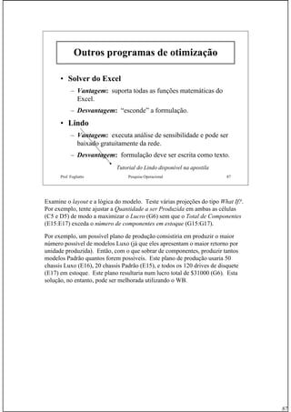 87
Prof. Fogliatto Pesquisa Operacional 87
Outros programas de otimizaOutros programas de otimizaççãoão
•• Solver do ExcelSolver do Excel
– Vantagem: suporta todas as funções matemáticas do
Excel.
– Desvantagem: “esconde” a formulação.
•• LindoLindo
– Vantagem: executa análise de sensibilidade e pode ser
baixado gratuitamente da rede.
– Desvantagem: formulação deve ser escrita como texto.
Tutorial do Lindo disponível na apostila
Examine o layout e a lógica do modelo. Teste várias projeções do tipo What If?.
Por exemplo, tente ajustar a Quantidade a ser Produzida em ambas as células
(C5 e D5) de modo a maximizar o Lucro (G6) sem que o Total de Componentes
(E15:E17) exceda o número de componentes em estoque (G15:G17).
Por exemplo, um possível plano de produção consistiria em produzir o maior
número possível de modelos Luxo (já que eles apresentam o maior retorno por
unidade produzida). Então, com o que sobrar de componentes, produzir tantos
modelos Padrão quantos forem possíveis. Este plano de produção usaria 50
chassis Luxo (E16), 20 chassis Padrão (E15), e todos os 120 drives de disquete
(E17) em estoque. Este plano resultaria num lucro total de $31000 (G6). Esta
solução, no entanto, pode ser melhorada utilizando o WB.
 
