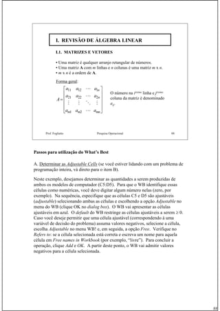 88
Prof. Fogliatto Pesquisa Operacional 88
I. REVISÃO DE ÁLGEBRA LINEARI. REVISÃO DE ÁLGEBRA LINEAR
I.1. MATRIZES E VETORES
• Uma matriz é qualquer arranjo retangular de números.
• Uma matriz A com m linhas e n colunas é uma matriz m x n.
• m x n é a ordem de A.
Forma geral:
A
a a a
a a a
a a a
n
n
m m mn
=
⎡
⎣
⎢
⎢
⎢
⎢
⎤
⎦
⎥
⎥
⎥
⎥
11 12 1
21 22 2
1 2
L
L
M M O M
L
O número na iésima linha e jésima
coluna da matriz é denominado
aij.
Passos para utilização do What’s Best
A. Determinar as Adjustable Cells (se você estiver lidando com um problema de
programação inteira, vá direto para o item B).
Neste exemplo, desejamos determinar as quantidades a serem produzidas de
ambos os modelos de computador (C5:D5). Para que o WB identifique essas
células como numéricas, você deve digitar algum número nelas (zero, por
exemplo). Na sequência, especifique que as células C5 e D5 são ajustáveis
(adjustable) selecionando ambas as células e escolhendo a opção Adjustable no
menu do WB (clique OK no dialog box). O WB vai apresentar as células
ajustáveis em azul. O default do WB restringe as células ajustáveis a serem ≥ 0.
Caso você deseje permitir que uma célula ajustável (correspondendo à uma
variável de decisão do problema) assuma valores negativos, selecione a célula,
escolha Adjustable no menu WB! e, em seguida, a opção Free. Verifique no
Refers to: se a célula selecionada está correta e escreva um nome para aquela
célula em Free names in Workbook (por exemplo, “livre”). Para concluir a
operação, clique Add e OK. A partir deste ponto, o WB vai admitir valores
negativos para a célula selecionada.
 