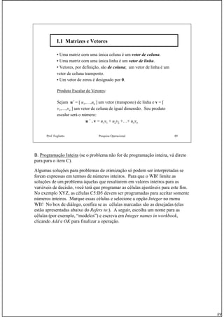 89
Prof. Fogliatto Pesquisa Operacional 89
I.1 Matrizes e VetoresI.1 Matrizes e Vetores
• Uma matriz com uma única coluna é um vetor de coluna.
• Uma matriz com uma única linha é um vetor de linha.
• Vetores, por definição, são de coluna; um vetor de linha é um
vetor de coluna transposto.
• Um vetor de zeros é designado por 0.
Produto Escalar de Vetores:
Sejam u´ = [ u1,…,un ] um vetor (transposto) de linha e v = [
v1,…,vn ] um vetor de coluna de igual dimensão. Seu produto
escalar será o número:
u ´ . v = u1v1 + u2v2 +…+ unvn
B. Programação Inteira (se o problema não for de programação inteira, vá direto
para para o item C).
Algumas soluções para problemas de otimização só podem ser interpretadas se
forem expressas em termos de números inteiros. Para que o WB! limite as
soluções de um problema àquelas que resultarem em valores inteiros para as
variáveis de decisão, você terá que programar as células ajustáveis para este fim.
No exemplo XYZ, as células C5:D5 devem ser programadas para aceitar somente
números inteiros. Marque essas células e selecione a opção Integer no menu
WB! No box de diálogo, confira se as células marcadas são as desejadas (elas
estão apresentadas abaixo do Refers to:). A seguir, escolha um nome para as
células (por exemplo, “modelos”) e escreva em Integer names in workbook,
clicando Add e OK para finalizar a operação.
 
