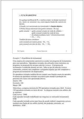 9
Prof. Fogliatto Pesquisa Operacional 9
• FUNÇÃO OBJETIVO
Em qualquer problema de PL, o analista sempre vai desejar maximizar
(ex., lucro) ou minimizar (ex., custo) alguma função das variáveis de
decisão.
A função a ser maximizada (ou minimizada) é a função objetivo.
A Politoy deseja maximizar seus ganhos semanais. Ou seja:
ganho semanal = ganho semanal oriundo da venda de soldados +
ganho semanal oriundo da venda de trens.
= ($/soldado).(soldados/sem) + ($/trem).(trem/sem)
= 27x1 + 21x2
Também devemos considerar:
custo semanal com matéria-prima: 10x1 + 9x2
custo semanal com mão-de-obra: 14x1 + 10x2
Exemplo 2 - O problema do treinamento
Uma empresa de componentes automotivos conduz um programa de treinamentos
para seus operadores. Operadores treinados são utilizados como instrutores no
programa, na proporção de um para cada dez trainees. O programa de
treinamento é conduzido durante um mês. Sabe-se que de cada dez trainees
contratados, somente sete completam o programa (aqueles que não completam o
programa de treinamento são dispensados).
Os operadores treinados também devem cumprir suas funções usuais de operador.
O número de operadores treinados necessários para atender à produção nos
próximos três meses vem apresentado abaixo:
Janeiro: 100
Fevereiro: 150
Março: 200
Além disso, a empresa necessita de 250 operadores treinados para Abril. Existem
130 operadores treinados no início do ano. As despesas mensais com salários são
as seguintes:
Cada trainee: $400
Cada operador treinado (trabalhando nas máquinas ou realizando treinamento):
$700
Cada operador treinado ocioso (por força de acordo sindical, maquinistas ociosos
recebem uma fração do seu salário normal, não podendo, entretanto, ser
demitidos): $500
 