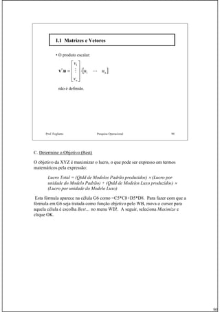 90
Prof. Fogliatto Pesquisa Operacional 90
I.1 Matrizes e VetoresI.1 Matrizes e Vetores
• O produto escalar:
[ ]n
n
uu
v
v
LM 1
1
. ⋅
⎥
⎥
⎥
⎦
⎤
⎢
⎢
⎢
⎣
⎡
=′uv
não é definido.
C. Determine o Objetivo (Best)
O objetivo da XYZ é maximizar o lucro, o que pode ser expresso em termos
matemáticos pela expressão:
Lucro Total = (Qtdd de Modelos Padrão produzidos) × (Lucro por
unidade do Modelo Padrão) + (Qtdd de Modelos Luxo produzidos) ×
(Lucro por unidade do Modelo Luxo)
Esta fórmula aparece na célula G6 como =C5*C8+D5*D8. Para fazer com que a
fórmula em G6 seja tratada como função objetivo pelo WB, mova o cursor para
aquela célula é escolha Best… no menu WB!. A seguir, seleciona Maximize e
clique OK.
 