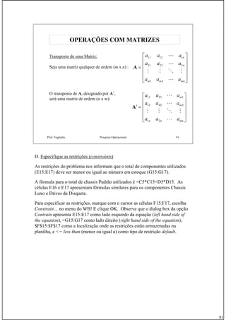 91
Prof. Fogliatto Pesquisa Operacional 91
OPERAÇÕES COM MATRIZESOPERAÇÕES COM MATRIZES
Transposto de uma Matriz:
Seja uma matriz qualquer de ordem (m x n) :
⎥
⎥
⎥
⎥
⎦
⎤
⎢
⎢
⎢
⎢
⎣
⎡
=
mnmm
n
n
aaa
aaa
aaa
L
MOMM
L
L
21
22221
11211
A
O transposto de A, designado por A´,
será uma matriz de ordem (n x m):
⎥
⎥
⎥
⎥
⎦
⎤
⎢
⎢
⎢
⎢
⎣
⎡
=′
mnnn
m
m
aaa
aaa
aaa
L
MOMM
L
L
21
22212
12111
A
D. Especifique as restrições (constraints)
As restrições do problema nos informam que o total de componentes utilizados
(E15:E17) deve ser menor ou igual ao número em estoque (G15:G17).
A fórmula para o total de chassis Padrão utilizados é =C5*C15+D5*D15. As
células E16 e E17 apresentam fórmulas similares para os componentes Chassis
Luxo e Drives de Disquete.
Para especificar as restrições, marque com o cursor as células F15:F17, escolha
Constrain… no menu do WB! E clique OK. Observe que o dialog box da opção
Contrain apresenta E15:E17 como lado esquerdo da equação (left hand side of
the equation), =G15:G17 como lado direito (right hand side of the equation),
$F$15:$F$17 como a localização onde as restrições estão armazenadas na
planilha, e <= less than (menor ou igual a) como tipo de restrição default.
 