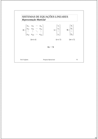 93
Prof. Fogliatto Pesquisa Operacional 93
SISTEMAS DE EQUAÇÕES LINEARES
Representação Matricial
A =
⎡
⎣
⎢
⎢
⎢
⎢
⎤
⎦
⎥
⎥
⎥
⎥
a a a
a a a
a a a
n
n
m m mn
11 12 1
21 22 2
1 2
L
L
M M O M
L
(m x n)
x =
⎡
⎣
⎢
⎢
⎢
⎢
⎤
⎦
⎥
⎥
⎥
⎥
x
x
xn
1
2
M
(n x 1)
b =
⎡
⎣
⎢
⎢
⎢
⎢
⎤
⎦
⎥
⎥
⎥
⎥
b
b
bm
1
2
M
(m x 1)
Ax = b
 