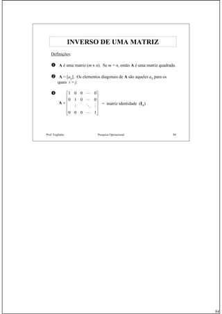 94
Prof. Fogliatto Pesquisa Operacional 94
INVERSO DE UMA MATRIZINVERSO DE UMA MATRIZ
Definições:
A é uma matriz (m x n). Se m = n, então A é uma matriz quadrada.
A = [aij]. Os elementos diagonais de A são aqueles aij para os
quais i = j.
A =
⎡
⎣
⎢
⎢
⎢
⎢
⎤
⎦
⎥
⎥
⎥
⎥
1 0 0 0
0 1 0 0
0 0 0 1
L
L
M O M
L
= matriz identidade (Im)
 