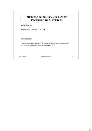 95
Prof. Fogliatto Pesquisa Operacional 95
Idéia Central:
Determine A-1 tal que A.A-1 = I.
Procedimento:
Transformar A em I através de operações elementares com linhas.
As mesmas operações transformarão I em A-1.
MÉTODO DE GAUSSMÉTODO DE GAUSS--JORDAN DEJORDAN DE
INVERSÃO DE MATRIZESINVERSÃO DE MATRIZES
 