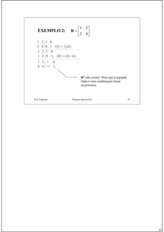 97
Prof. Fogliatto Pesquisa Operacional 97
EXEMPLO 2:EXEMPLO 2: B =
⎡
⎣
⎢
⎤
⎦
⎥
1 2
2 4
1 2
2 4
1 0
0 1 2 21
2( ) ( )′ =
1 2
1 2
1 0
0 2 2 11
2 ( ) ( ) ( )′ = −
1 2
0 0
1 0
1 1
2−
B-1 não existe! Note que a segunda
linha é uma combinação linear
da primeira.
 