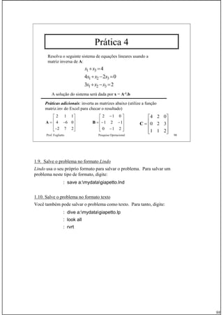 98
Prof. Fogliatto Pesquisa Operacional 98
Prática 4
Resolva o seguinte sistema de equações lineares usando a
matriz inversa de A:
x x
x x x
x x x
1 3
1 2 3
1 2 3
4
4 2 0
3 2
+ =
+ − =
+ − =
A solução do sistema será dada por x = A-1.b
Práticas adicionais: inverta as matrizes abaixo (utilize a função
matriz.inv do Excel para checar o resultado)
2 1 1
4 6 0
2 7 2
⎡ ⎤
⎢ ⎥= −⎢ ⎥
⎢ ⎥−⎣ ⎦
A
⎥
⎥
⎥
⎦
⎤
⎢
⎢
⎢
⎣
⎡
−
−−
−
=
210
121
012
B
⎥
⎥
⎥
⎦
⎤
⎢
⎢
⎢
⎣
⎡
=
211
320
024
C
1.9. Salve o problema no formato Lindo
Lindo usa o seu próprio formato para salvar o problema. Para salvar um
problema neste tipo de formato, digite:
: save a:mydatagiapetto.lnd
1.10. Salve o problema no formato texto
Você também pode salvar o problema como texto. Para tanto, digite:
: dive a:mydatagiapetto.lp
: look all
: rvrt
 