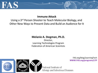 Immune Attack
 Using a 3rd Person Shooter to Teach Molecular Biology, and
Other New Ways to Present Data and Build an Audience for It



                 Melanie A. Stegman, Ph.D.
                             Director,
                  Learning Technologies Program
                 Federation of American Scientists



                                                        FAS.org/blog/LearningTech
                                                      WWW.FAS.org/programs/LTP


                           National Institute of
                           Allergy and Infectious Diseases
 