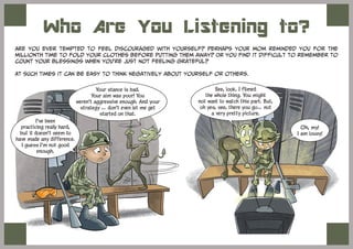 Who Are You Listening to?
Are you ever tempted to feel discouraged with yourself? Perhaps your mom reminded you for the
millionth time to fold your clothes before putting them away? Or you find it difficult to remember to
count your blessings when you’re just not feeling grateful?
At such times it can be easy to think negatively about yourself or others.
Your stance is bad.
Your aim was poor! You
weren't aggressive enough. And your
strategy … don't even let me get
started on that.
I've been
practicing really hard,
but it doesn't seem to
have made any difference.
I guess I'm not good
enough.
See, look. I filmed
the whole thing. You might
not want to watch this part. But,
oh yes, see, there you go… not
a very pretty picture.
Oh, my!
I am lousy!
 
