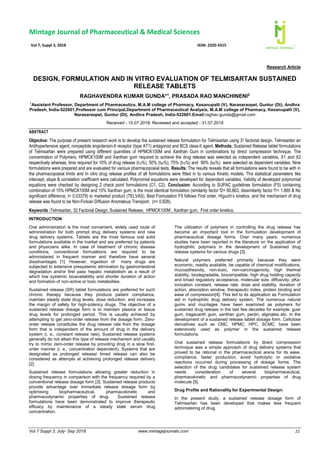 Vol 7 Suppl 3, July- Sep 2018 www.mintagejournals.com 22
Research Article
DESIGN, FORMULATION AND IN VITRO EVALUATION OF TELMISARTAN SUSTAINED
RELEASE TABLETS
RAGHAVENDRA KUMAR GUNDA*1
, PRASADA RAO MANCHINENI2
1
Assistant Professor, Department of Pharmaceutics, M.A.M college of Pharmacy, Kesanupalli (V), Narasaraopet, Guntur (Dt), Andhra
Pradesh, India-522601,Professor cum Principal,Department of Pharmaceutical Analysis, M.A.M college of Pharmacy, Kesanupalli (V),
Narasaraopet, Guntur (Dt), Andhra Pradesh, India-522601.Email:raghav.gunda@gmail.com
Received - 10.07.2018; Reviewed and accepted - 31.07.2018
ABSTRACT
Objective: The purpose of present research work is to develop the sustained release formulation for Telmisartan using 32 factorial design. Telmisartan an
Antihypertensive agent, nonpeptide angiotensin-II receptor (type AT1) antagonist and BCS class-II agent. Methods: Sustained Release tablet formulations
of Telmisartan were prepared using different quantities of HPMCK100M and Xanthan Gum in combinations by direct compression technique. The
concentration of Polymers, HPMCK100M and Xanthan gum required to achieve the drug release was selected as independent variables, X1 and X2
respectively whereas, time required for 10% of drug release (t10%), 50% (t50%), 75% (t75%) and 90% (t90%) were selected as dependent variables. Nine
formulations were prepared and are evaluated for various pharmacopoeial tests. Results: The results reveals that all formulations were found to be with in
the pharmacopoeial limits and In vitro drug release profiles of all formulations were fitted in to various Kinetic models. The statistical parameters like
intercept, slope & correlation coefficient were calculated. Polynomial equations were developed for dependent variables. Validity of developed polynomial
equations were checked by designing 2 check point formulations (C1, C2). Conclusion: According to SUPAC guidelines formulation (F5) containing
combination of 15% HPMCK100M and 15% Xanthan gum, is the most identical formulation (similarity factor f2= 90.863, dissimilarity factor f1= 1.665 & No
significant difference, t= 0.03379) to marketed product (TELVAS). Best Formulation F5 follows First order, Higuchi’s kinetics, and the mechanism of drug
release was found to be Non-Fickian Diffusion Anomalous Transport. (n= 0.828).
Keywords :Telmisartan, 32 Factorial Design, Sustained Release, HPMCK100M , Xanthan gum, First order kinetics.
INTRODUCTION
Oral administration is the most convenient, widely used route of
administration for both prompt drug delivery systems and new
drug delivery systems. Tablets are the most famous oral solid
formulations available in the market and are preferred by patients
and physicians alike. In case of treatment of chronic disease
conditions, conventional formulations are required to be
administered in frequent manner and therefore have several
disadvantages [1]. However, ingestion of many drugs are
subjected to extensive presystemic elimination by gastrointestinal
degradation and/or first pass hepatic metabolism as a result of
which low systemic bioavailability and shorter duration of action
and formation of non-active or toxic metabolites.
Sustained release (SR) tablet formulations are preferred for such
chronic therapy because they produce patient compliance,
maintain steady state drug levels, dose reduction, and increases
the margin of safety for high-potency drugs. The objective of a
sustained release dosage form is to maintain plasma or tissue
drug levels for prolonged period. This is usually achieved by
attempting to get zero-order release from the dosage form. Zero-
order release constitutes the drug release rate from the dosage
form that is independent of the amount of drug in the delivery
system (i. e., constant release rate). Sustained release systems
generally do not attain this type of release mechanism and usually
try to mimic zero-order release by providing drug in a slow first-
order manner (i. e., concentration dependent). Systems that are
designated as prolonged release/ timed release can also be
considered as attempts at achieving prolonged release delivery
[2].
Sustained release formulations allowing greater reduction in
dosing frequency in comparison with the frequency required by a
conventional release dosage form [3]. Sustained release products
provide advantage over immediate release dosage form by
optimising biopharmaceutical, pharmacokinetic and
pharmacodynamic properties of drug. Sustained release
formulations have been demonstrated to improve therapeutic
efficacy by maintenance of a steady state serum drug
concentration.
The utilization of polymers in controlling the drug release has
become an important tool in the formulation development of
pharmaceutical dosage forms. Over many years, numerous
studies have been reported in the literature on the application of
hydrophilic polymers in the development of Sustained drug
release systems for various drugs [3].
Natural polymers preferred primarily because they were
economic, readily available, be capable of chemical modifications,
mucoadhesivity, non-toxic, non-carcinogenicity, high thermal
stability, biodegradable, biocompatible, high drug holding capacity
and broad regulatory acceptance, molecular size, diffusivity, pKa-
ionization constant, release rate, dose and stability, duration of
action, absorption window, therapeutic index, protein binding and
ease of compression[4]. This led to its application as Formulation
aid in hydrophilic drug delivery system. The numerous natural
gums and mucilages have been examined as polymers for
sustained drug release in the last few decades for example; guar
gum, tragacanth gum, xanthan gum, pectin, alginates etc. In the
development of a sustained release tablet dosage form. Cellulose
derivatives such as CMC, HPMC, HPC, SCMC, have been
extensively used as polymer in the sustained release
formulations.
Oral sustained release formulations by direct compression
technique was a simple approach of drug delivery systems that
proved to be rational in the pharmaceutical arena for its ease,
compliance, faster production, avoid hydrolytic or oxidative
reactions occurred during processing of dosage forms. The
selection of the drug candidates for sustained release system
needs consideration of several biopharmaceutical,
pharmacokinetic and pharmacodynamic properties of drug
molecule [5].
Drug Profile and Rationality for Experimental Design:
In the present study, a sustained release dosage form of
Telmisartan has been developed that makes less frequent
administering of drug.
Vol 7, Suppl 3, 2018 ISSN: 2320-3315
Mintage Journal of Pharmaceutical & Medical Sciences
 