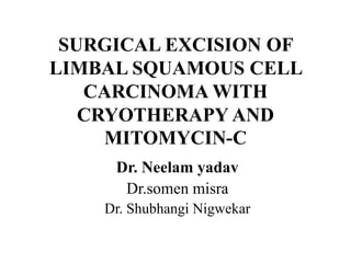 SURGICAL EXCISION OF
LIMBAL SQUAMOUS CELL
CARCINOMA WITH
CRYOTHERAPY AND
MITOMYCIN-C
Dr. Neelam yadav
Dr.somen misra
Dr. Shubhangi Nigwekar
 