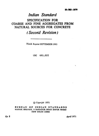 Indian Standard
SPECIFICATION FOR
COARSE AND FINE AGGREGATES FROM
NATURAL SOURCES FOR CONCRETE
( Second Revision)
Ninth Reprint SEPTEMBER 1993
UDC 691.322
@ Co@yright 1971
BUREAU OF INDI.AN STANDARDS
MANAK BHAVAN, 9 BAHADUR SHAH ZAFAR MARC3
NEW DELHI 110002
Gr 5 April 1971
( Reaffirmed 1997 )
 