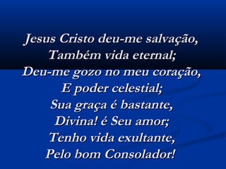 Jesus Cristo deu-me salvação,Jesus Cristo deu-me salvação,
Também vida eternal;Também vida eternal;
Deu-me gozo no meu coração,Deu-me gozo no meu coração,
E poder celestial;E poder celestial;
Sua graça é bastante,Sua graça é bastante,
Divina! é Seu amor;Divina! é Seu amor;
Tenho vida exultante,Tenho vida exultante,
Pelo bom Consolador!  Pelo bom Consolador!  
 