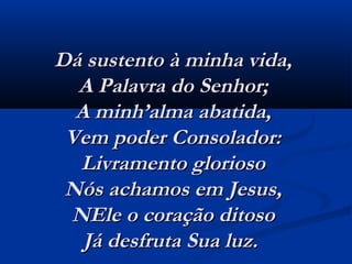 Dá sustento à minha vida,Dá sustento à minha vida,
A Palavra do Senhor;A Palavra do Senhor;
A minh’alma abatida,A minh’alma abatida,
Vem poder Consolador:Vem poder Consolador:
Livramento gloriosoLivramento glorioso
Nós achamos em Jesus,Nós achamos em Jesus,
NEle o coração ditosoNEle o coração ditoso
Já desfruta Sua luz.  Já desfruta Sua luz.  
 