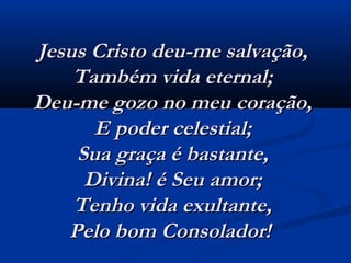 Jesus Cristo deu-me salvação,Jesus Cristo deu-me salvação,
Também vida eternal;Também vida eternal;
Deu-me gozo no meu coração,Deu-me gozo no meu coração,
E poder celestial;E poder celestial;
Sua graça é bastante,Sua graça é bastante,
Divina! é Seu amor;Divina! é Seu amor;
Tenho vida exultante,Tenho vida exultante,
Pelo bom Consolador!  Pelo bom Consolador!  
 