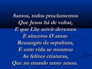 Santos, todos proclamemosSantos, todos proclamemos
Que Jesus há de voltar,Que Jesus há de voltar,
E que Lhe servir devemosE que Lhe servir devemos
E sinceros O amar.E sinceros O amar.
Resaurgiu da sepultura,Resaurgiu da sepultura,
E com vida se mostrouE com vida se mostrou
As felizes criaturas,As felizes criaturas,
Que no mundo tanto amou.  Que no mundo tanto amou.  
 