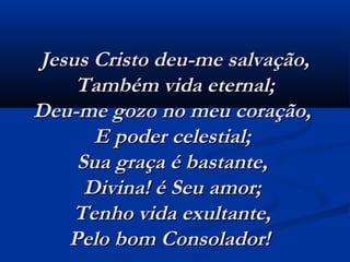 Jesus Cristo deu-me salvação,Jesus Cristo deu-me salvação,
Também vida eternal;Também vida eternal;
Deu-me gozo no meu coração,Deu-me gozo no meu coração,
E poder celestial;E poder celestial;
Sua graça é bastante,Sua graça é bastante,
Divina! é Seu amor;Divina! é Seu amor;
Tenho vida exultante,Tenho vida exultante,
Pelo bom Consolador!  Pelo bom Consolador!  
 