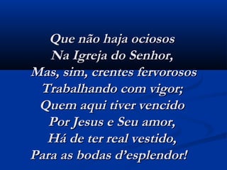 Que não haja ociososQue não haja ociosos
Na Igreja do Senhor,Na Igreja do Senhor,
Mas, sim, crentes fervorososMas, sim, crentes fervorosos
Trabalhando com vigor;Trabalhando com vigor;
Quem aqui tiver vencidoQuem aqui tiver vencido
Por Jesus e Seu amor,Por Jesus e Seu amor,
Há de ter real vestido,Há de ter real vestido,
Para as bodas d’esplendor!   Para as bodas d’esplendor!   
 