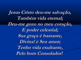 Jesus Cristo deu-me salvação,Jesus Cristo deu-me salvação,
Também vida eternal;Também vida eternal;
Deu-me gozo no meu coração,Deu-me gozo no meu coração,
E poder celestial;E poder celestial;
Sua graça é bastante,Sua graça é bastante,
Divina! é Seu amor;Divina! é Seu amor;
Tenho vida exultante,Tenho vida exultante,
Pelo bom Consolador!  Pelo bom Consolador!  
 