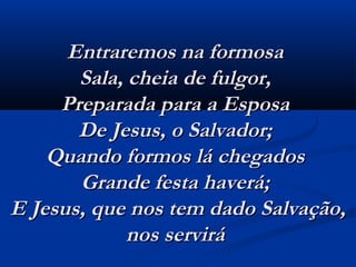 Entraremos na formosaEntraremos na formosa
Sala, cheia de fulgor,Sala, cheia de fulgor,
Preparada para a EsposaPreparada para a Esposa
De Jesus, o Salvador;De Jesus, o Salvador;
Quando formos lá chegadosQuando formos lá chegados
Grande festa haverá;Grande festa haverá;
E Jesus, que nos tem dado Salvação,E Jesus, que nos tem dado Salvação,
nos servirá nos servirá 
 